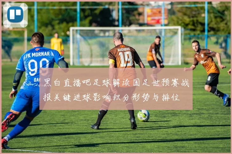 黑白直播吧足球解读国足世预赛战报关键进球影响积分形势与排位