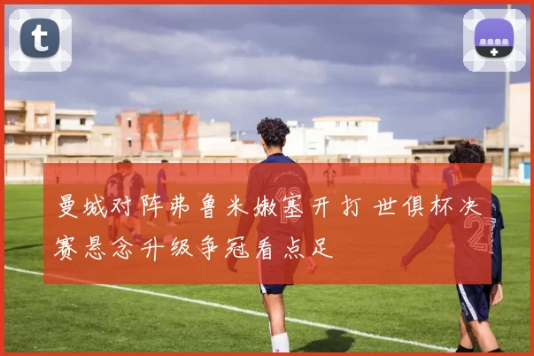 曼城对阵弗鲁米嫩塞开打 世俱杯决赛悬念升级争冠看点足