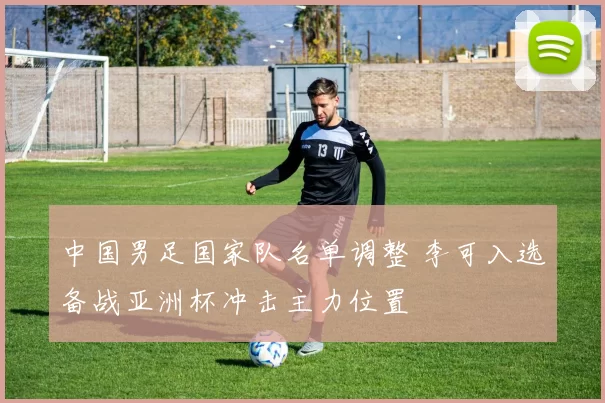 中国男足国家队名单调整 李可入选备战亚洲杯冲击主力位置