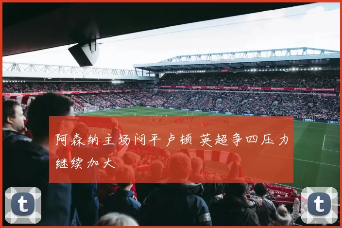 阿森纳主场闷平卢顿 英超争四压力继续加大