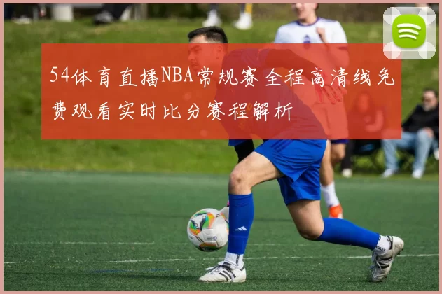 54体育直播NBA常规赛全程高清线免费观看实时比分赛程解析