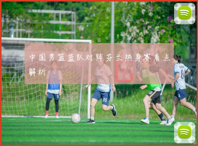 中国男篮蓝队对阵芬兰热身赛看点解析