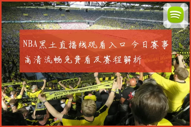 NBA黑土直播线观看入口 今日赛事高清流畅免费看及赛程解析