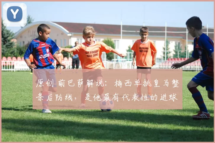 原创 前巴萨解说：梅西单挑皇马整条后防线，是他最有代表性的进球！