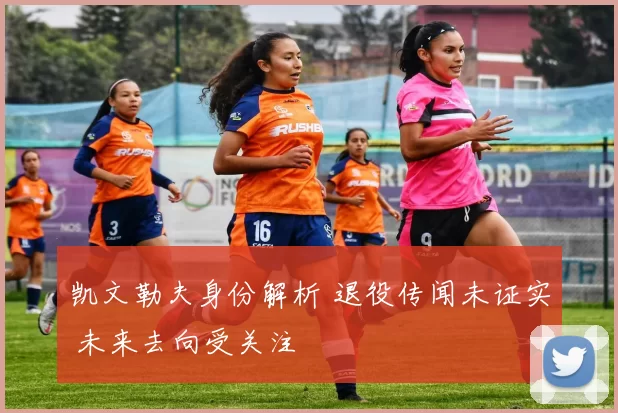 凯文勒夫身份解析 退役传闻未证实 未来去向受关注