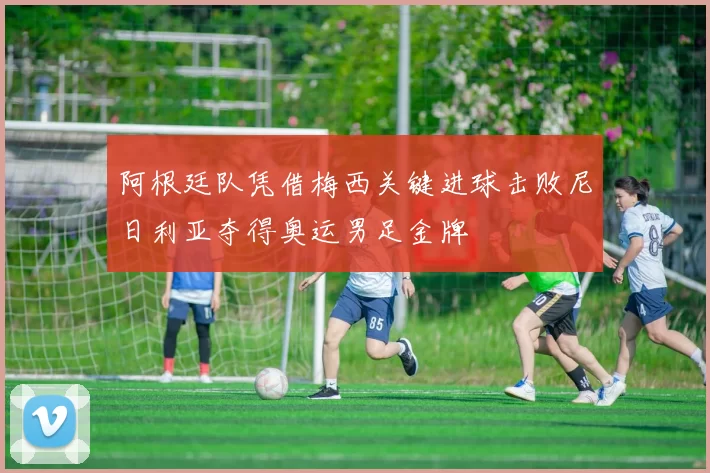 阿根廷队凭借梅西关键进球击败尼日利亚夺得奥运男足金牌