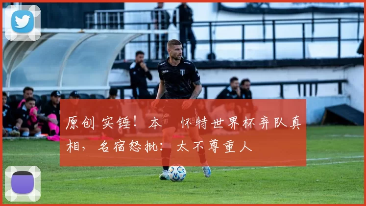 原创 实锤！本・怀特世界杯弃队真相，名宿怒批：太不尊重人
