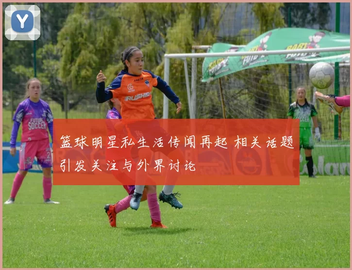 篮球明星私生活传闻再起 相关话题引发关注与外界讨论