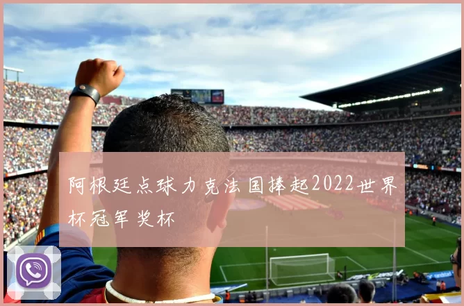 阿根廷点球力克法国捧起2022世界杯冠军奖杯