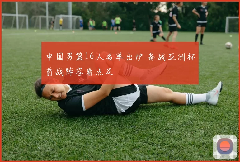 中国男篮16人名单出炉 备战亚洲杯首战阵容看点足