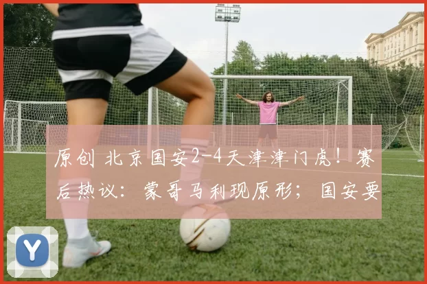 原创 北京国安2-4天津津门虎！赛后热议：蒙哥马利现原形；国安要保级