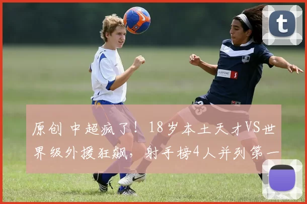 原创 中超疯了！18岁本土天才VS世界级外援狂飙，射手榜4人并列第一谁更狠？