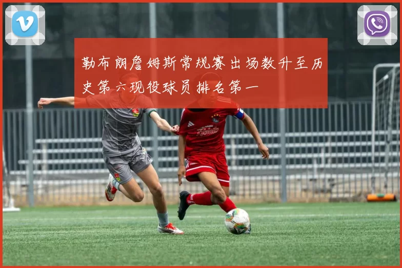 勒布朗詹姆斯常规赛出场数升至历史第六现役球员排名第一