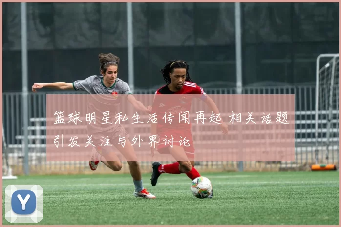 篮球明星私生活传闻再起 相关话题引发关注与外界讨论
