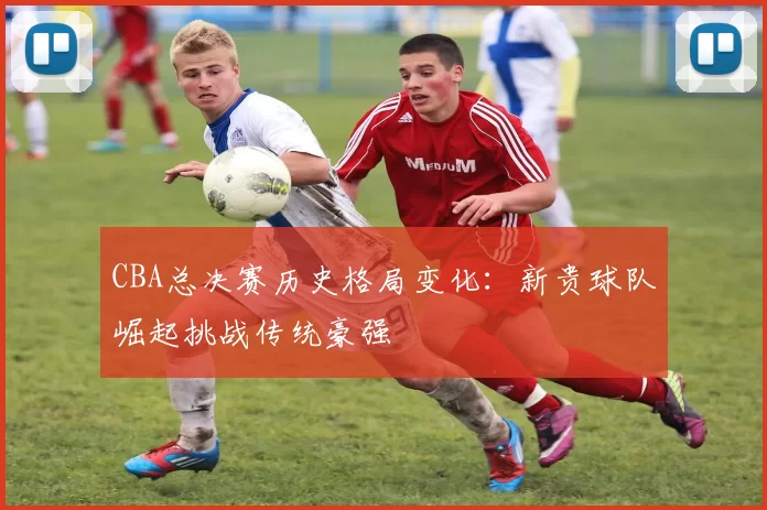 CBA总决赛历史格局变化：新贵球队崛起挑战传统豪强