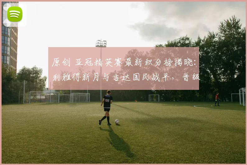 原创 亚冠精英赛最新积分榜揭晓：利雅得新月与吉达国民战平，晋级形势明朗