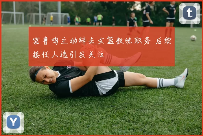 宫鲁鸣主动辞去女篮教练职务 后续接任人选引发关注