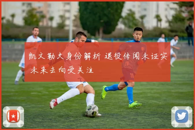 凯文勒夫身份解析 退役传闻未证实 未来去向受关注