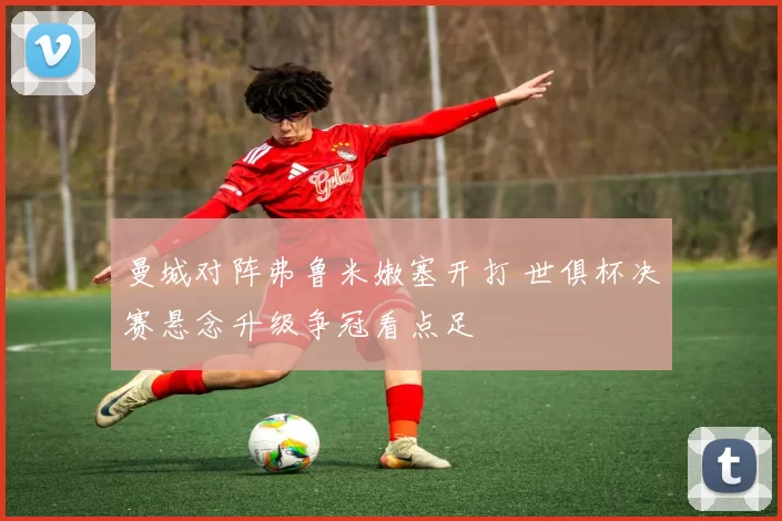 曼城对阵弗鲁米嫩塞开打 世俱杯决赛悬念升级争冠看点足