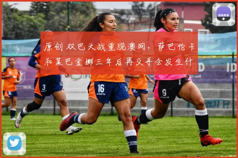 原创 双巴大战重现澳网,萨巴伦卡和莱巴金娜三年后再交手会发生什么