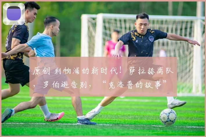 原创 利物浦的新时代！萨拉赫离队，罗伯逊告别，“克洛普的故事”终于结束了