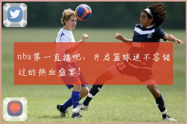 nba第一直播吧，开启篮球迷不容错过的热血盛宴！