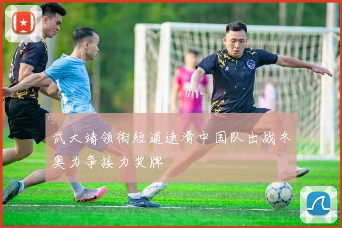 武大靖领衔短道速滑中国队出战冬奥力争接力奖牌