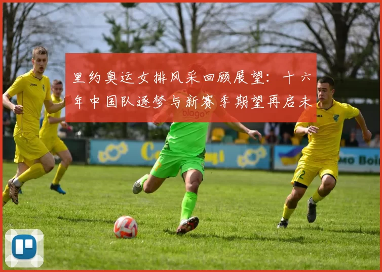 里约奥运女排风采回顾展望：十六年中国队逐梦与新赛季期望再启未来