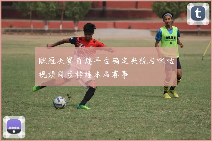 欧冠决赛直播平台确定央视与咪咕视频同步转播本届赛事