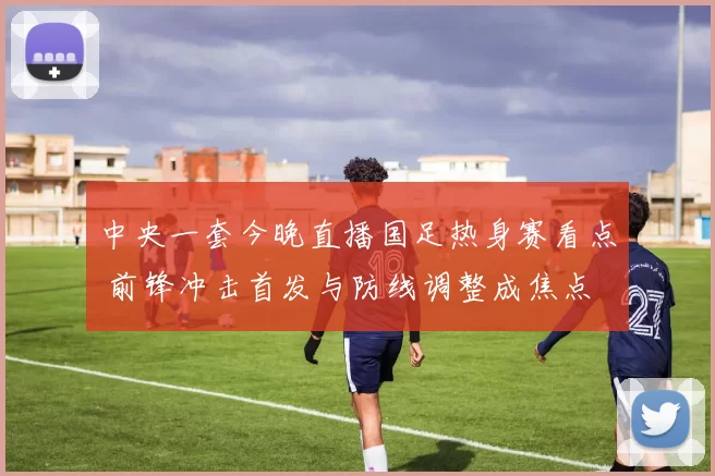 中央一套今晚直播国足热身赛看点 前锋冲击首发与防线调整成焦点