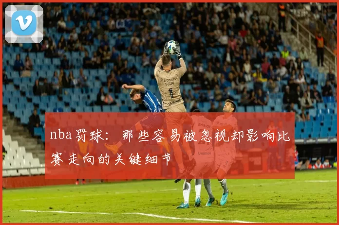 nba罚球:那些容易被忽视却影响比赛走向的关键细节