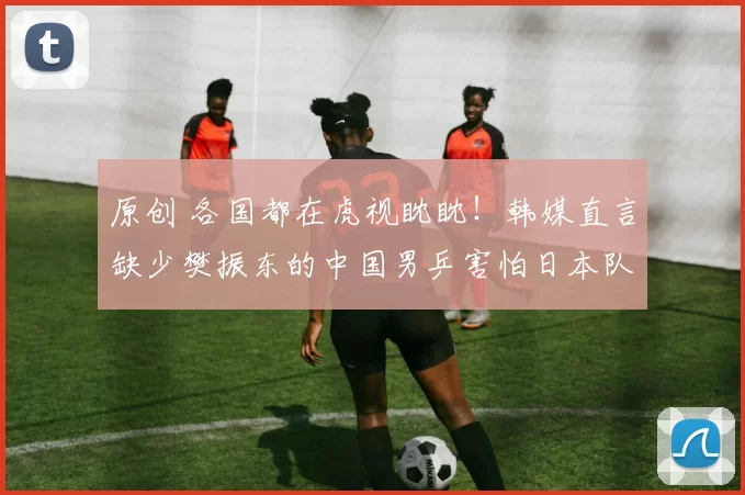 原创 各国都在虎视眈眈！韩媒直言缺少樊振东的中国男乒害怕日本队，随时可能丢掉冠军