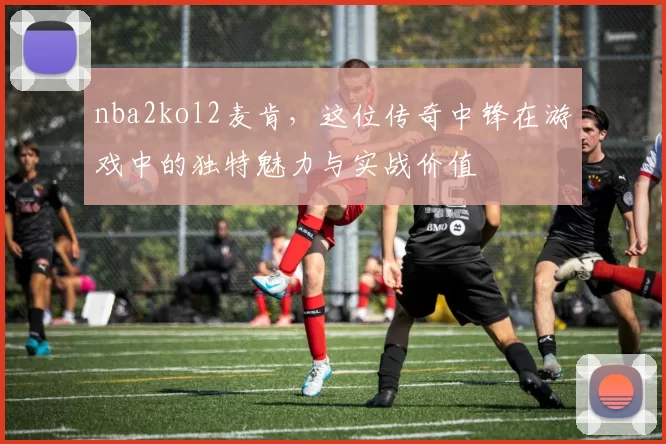 nba2kol2麦肯，这位传奇中锋在游戏中的独特魅力与实战价值