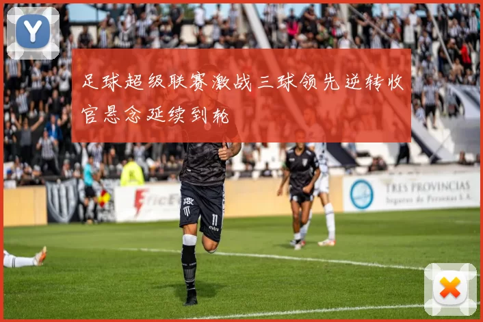 足球超级联赛激战三球领先逆转收官悬念延续到轮