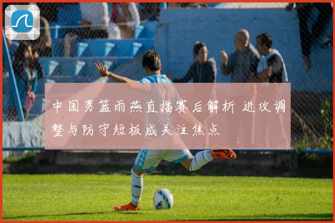 中国男篮雨燕直播赛后解析 进攻调整与防守短板成关注焦点