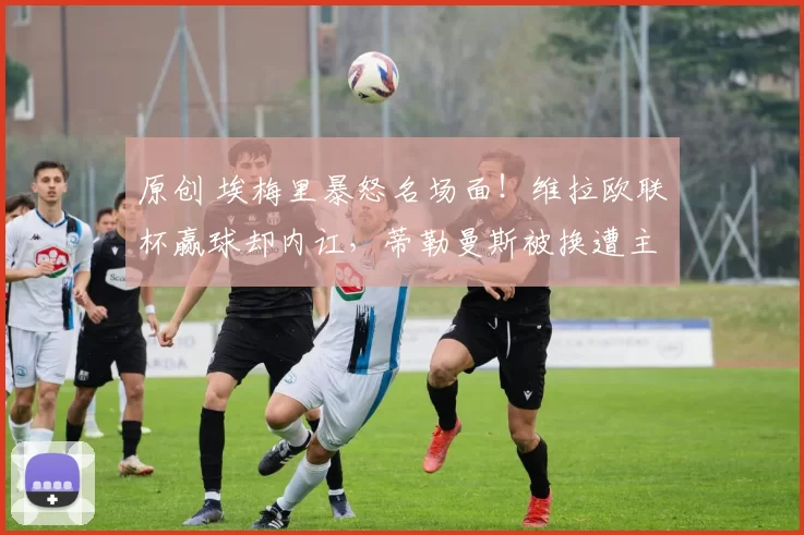 原创 埃梅里暴怒名场面!维拉欧联杯赢球却内讧,蒂勒曼斯被换遭主帅推搡