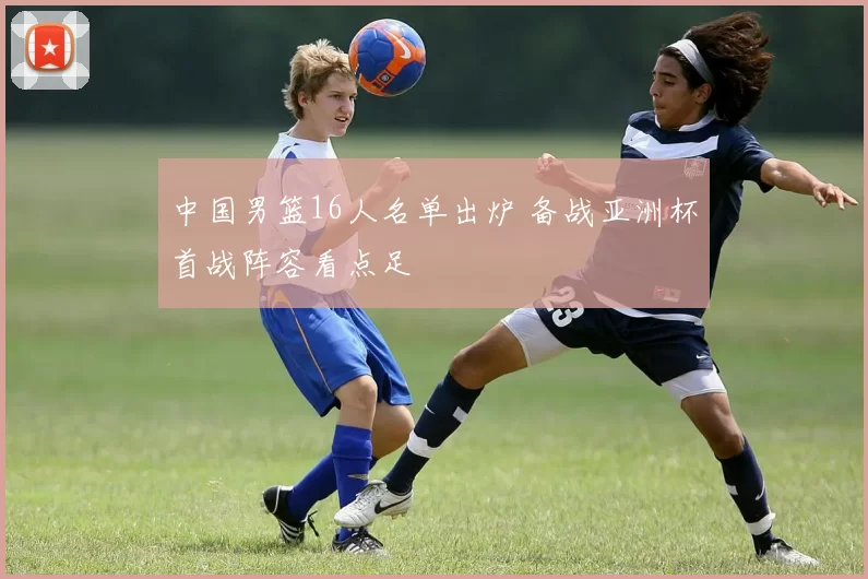 中国男篮16人名单出炉 备战亚洲杯首战阵容看点足