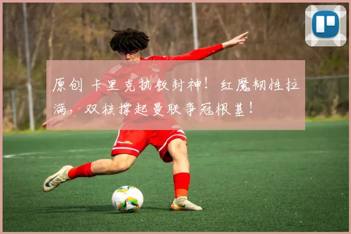 原创 卡里克执教封神！红魔韧性拉满，双核撑起曼联争冠根基！