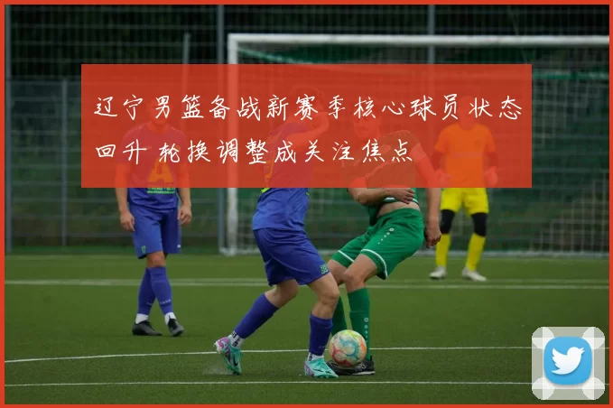 辽宁男篮备战新赛季核心球员状态回升 轮换调整成关注焦点