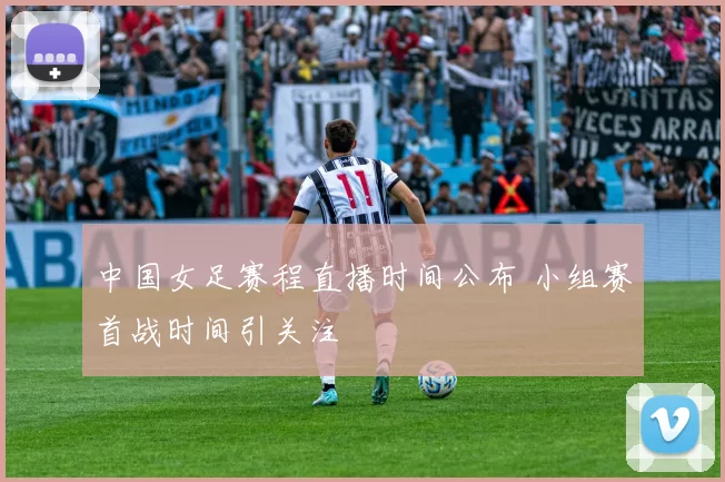中国女足赛程直播时间公布 小组赛首战时间引关注