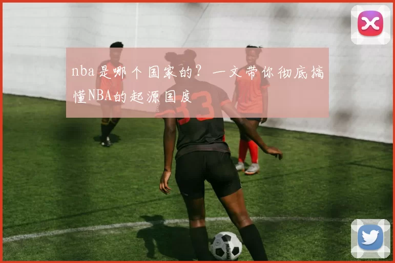 nba是哪个国家的?一文带你彻底搞懂NBA的起源国度