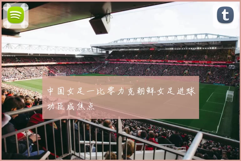中国女足一比零力克朝鲜女足进球功臣成焦点