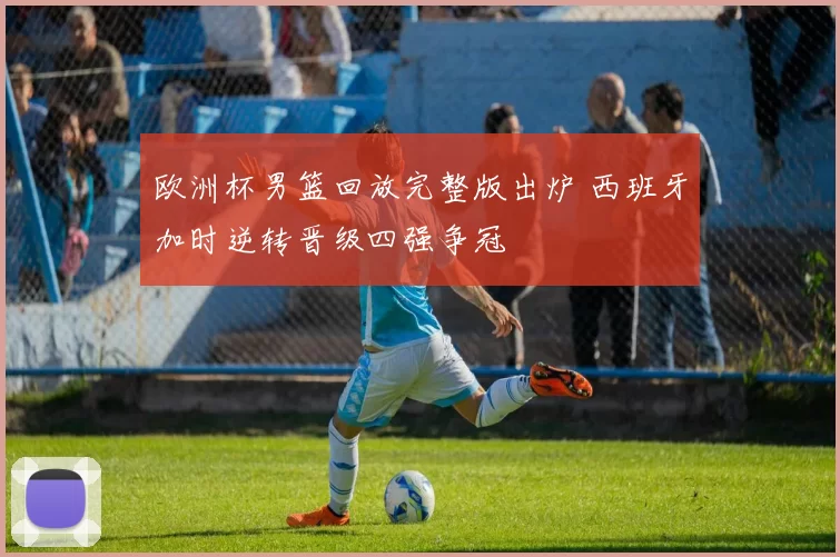 欧洲杯男篮回放完整版出炉 西班牙加时逆转晋级四强争冠