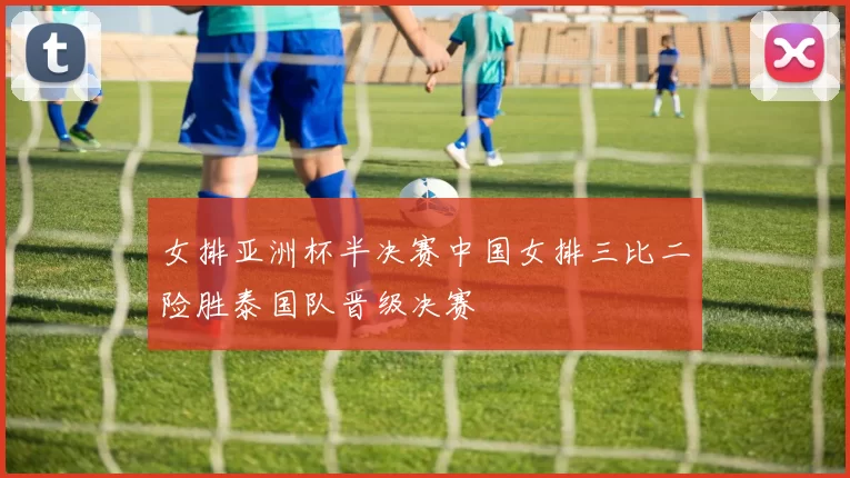 女排亚洲杯半决赛中国女排三比二险胜泰国队晋级决赛