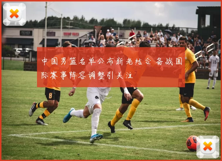 中国男篮名单公布新老结合 备战国际赛事阵容调整引关注