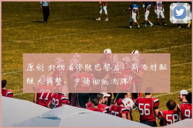 原创 利物浦惨败巴黎后，斯洛特酝酿大调整，中场彻底洗牌？