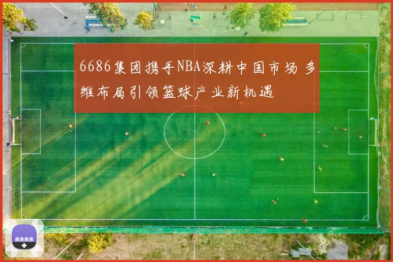 6686集团携手NBA深耕中国市场 多维布局引领篮球产业新机遇