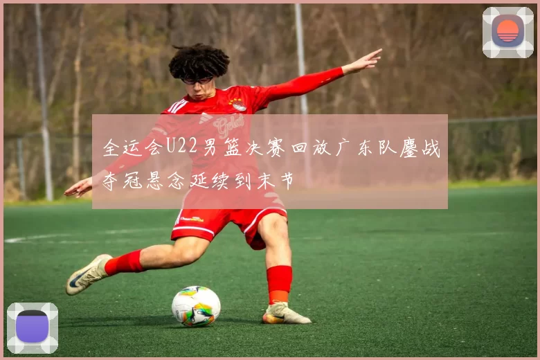 全运会U22男篮决赛回放广东队鏖战夺冠悬念延续到末节