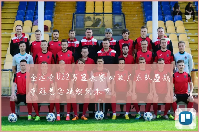 全运会U22男篮决赛回放广东队鏖战夺冠悬念延续到末节