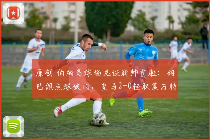 原创 伯纳乌球场见证新帅首胜：姆巴佩点球破门，皇马2-0轻取莱万特